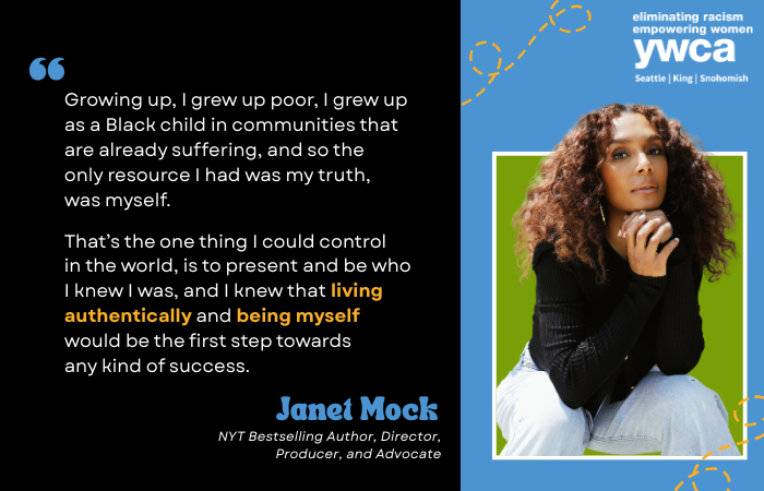 Growing up, I grew up poor, I grew up as a Black child in communities that are already suffering, and so the only resource I had was my truth, was myself. That’s the one thing I could control in the world, is to present and be who I knew I was, and I knew that living authentically and being myself would be the first step towards any kind of success. Janet Mock NYT Bestselling Author, Director, Producer, and Advocate
