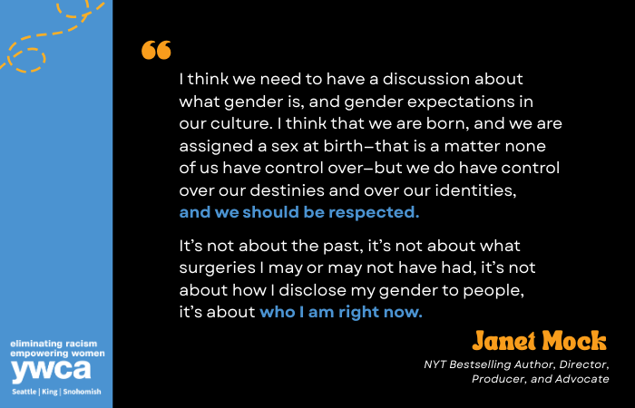 I think we need to have a discussion about what gender is, and gender expectations in our culture. I think that we are born, and we are assigned a sex at birth—that is a matter none of us have control over—but we do have control over our destinies and over our identities, and we should be respected. It’s not about the past, it’s not about what surgeries I may or may not have had, it’s not about how I disclose my gender to people, it’s about who I am right now. Janet Mock NYT Bestselling Author, Director, Producer, and Advocate