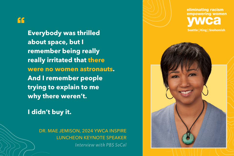 Everybody was thrilled about space, but I remember being really really irritated that there were no women astronauts. And I remember people trying to explain to me why there weren’t. I didn’t buy it. Dr. Mae Jemison, 2024 YWCA Inspire Luncheon Keynote Speaker