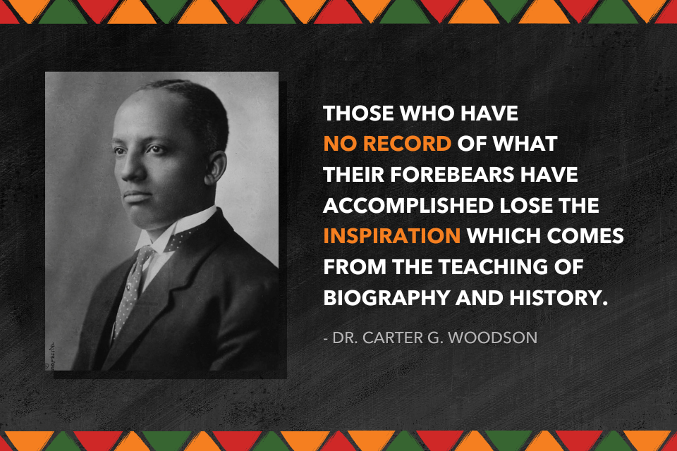 Those who have no record of what their forebears have accomplished lose the inspiration which comes from the teaching of biography and history. - Dr. Carter G. Woodson