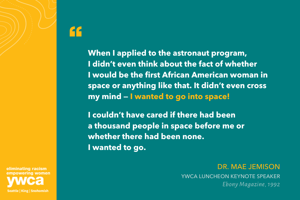 When I applied to the astronaut program, I didn’t even think about the fact of whether I would be the first African American woman in space or anything like that. It didn’t even cross my mind — I wanted to go into space!   I couldn’t have cared if there had been a thousand people in space before me or whether there had been none. I wanted to go. Dr. Mae Jemison YWCA Luncheon Keynote Speaker Ebony Magazine, 1992